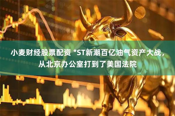 小麦财经股票配资 *ST新潮百亿油气资产大战，从北京办公室打到了美国法院