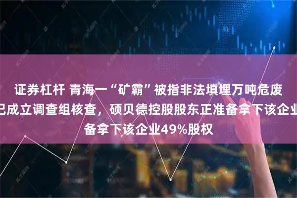 证券杠杆 青海一“矿霸”被指非法填埋万吨危废，海西州已成立调查组核查，硕贝德控股股东正准备拿下该企业49%股权