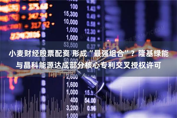 小麦财经股票配资 形成“最强组合”？隆基绿能与晶科能源达成部分核心专利交叉授权许可