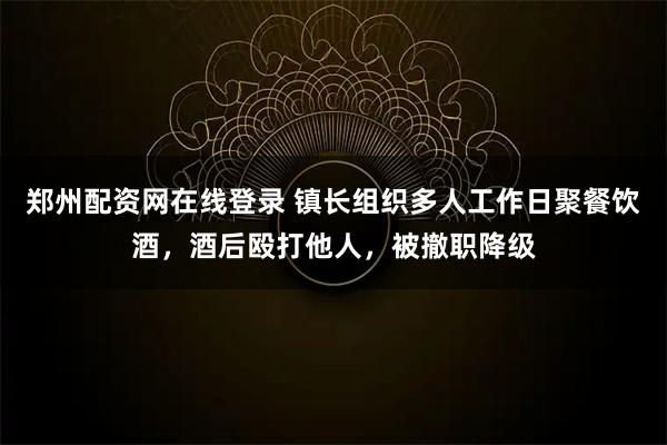 郑州配资网在线登录 镇长组织多人工作日聚餐饮酒，酒后殴打他人，被撤职降级
