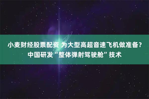 小麦财经股票配资 为大型高超音速飞机做准备？中国研发“整体弹射驾驶舱”技术