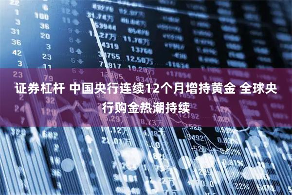 证券杠杆 中国央行连续12个月增持黄金 全球央行购金热潮持续