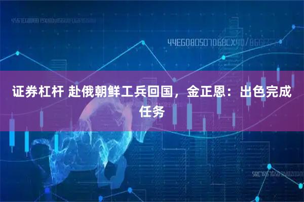 证券杠杆 赴俄朝鲜工兵回国，金正恩：出色完成任务