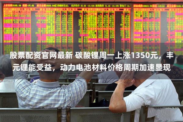 股票配资官网最新 碳酸锂周一上涨1350元，丰元锂能受益，动力电池材料价格周期加速显现