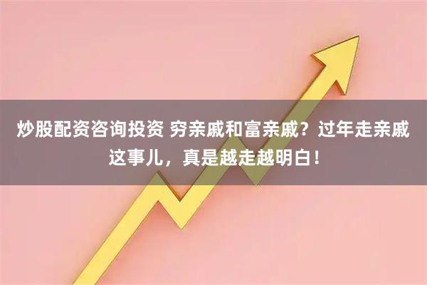 炒股配资咨询投资 穷亲戚和富亲戚？过年走亲戚这事儿，真是越走越明白！