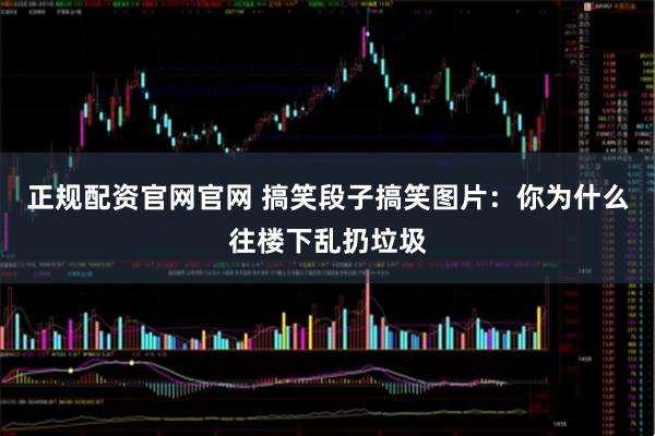 正规配资官网官网 搞笑段子搞笑图片：你为什么往楼下乱扔垃圾