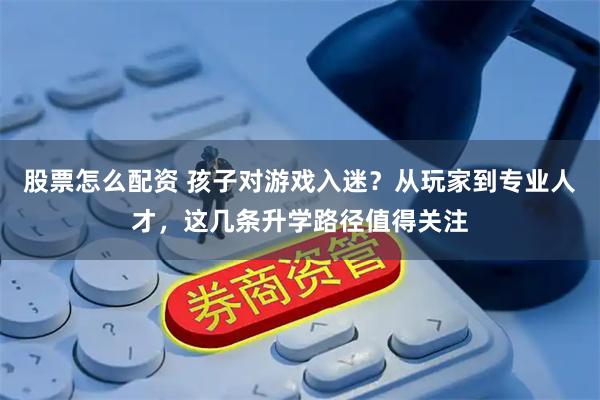 股票怎么配资 孩子对游戏入迷？从玩家到专业人才，这几条升学路径值得关注