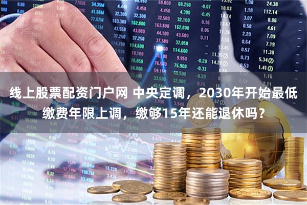 线上股票配资门户网 中央定调，2030年开始最低缴费年限上调，缴够15年还能退休吗？