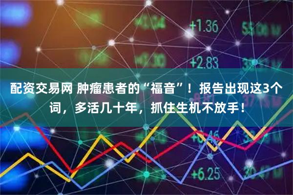 配资交易网 肿瘤患者的“福音”！报告出现这3个词，多活几十年，抓住生机不放手！