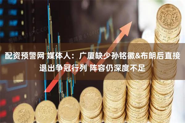 配资预警网 媒体人：广厦缺少孙铭徽&布朗后直接退出争冠行列 阵容仍深度不足