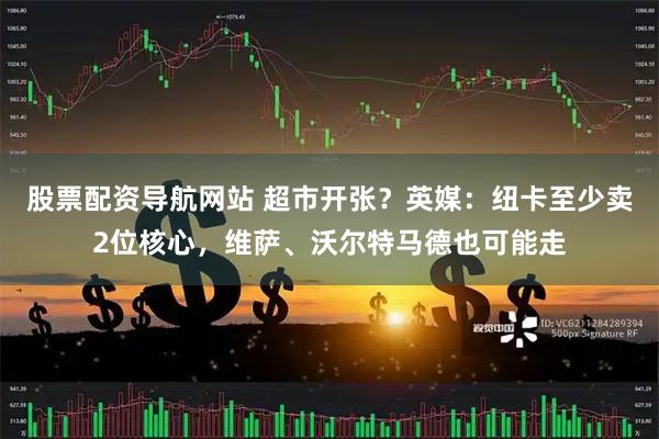 股票配资导航网站 超市开张？英媒：纽卡至少卖2位核心，维萨、沃尔特马德也可能走