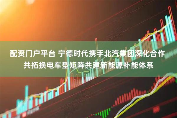 配资门户平台 宁德时代携手北汽集团深化合作 共拓换电车型矩阵共建新能源补能体系