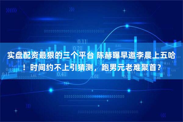 实盘配资最狠的三个平台 陈赫曝早邀李晨上五哈！时间约不上引猜测，跑男元老难聚首？