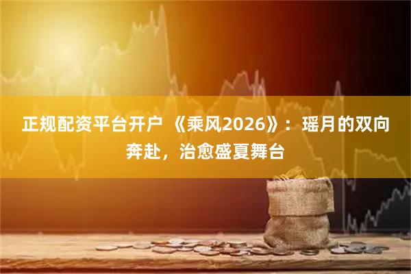 正规配资平台开户 《乘风2026》：瑶月的双向奔赴，治愈盛夏舞台
