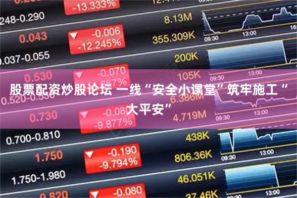 股票配资炒股论坛 一线“安全小课堂”筑牢施工“大平安”