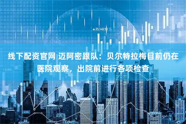 线下配资官网 迈阿密跟队：贝尔特拉梅目前仍在医院观察，出院前进行各项检查