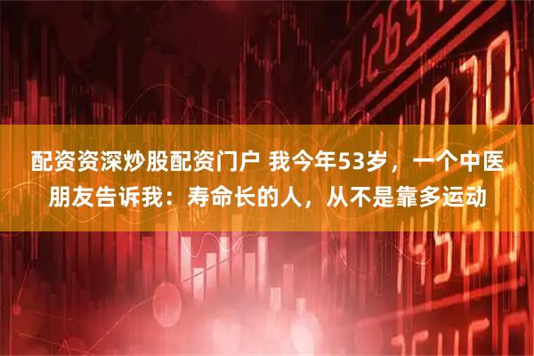 配资资深炒股配资门户 我今年53岁，一个中医朋友告诉我：寿命长的人，从不是靠多运动