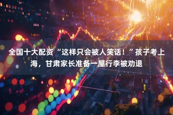 全国十大配资 “这样只会被人笑话！”孩子考上海，甘肃家长准备一屋行李被劝退