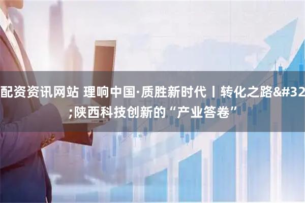 配资资讯网站 理响中国·质胜新时代丨转化之路 陕西科技创新的“产业答卷”