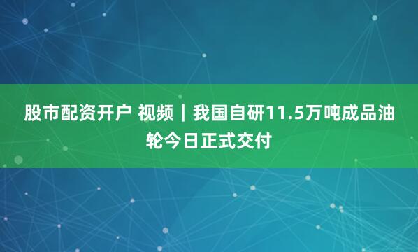 股市配资开户 视频｜我国自研11.5万吨成品油轮今日正式交付