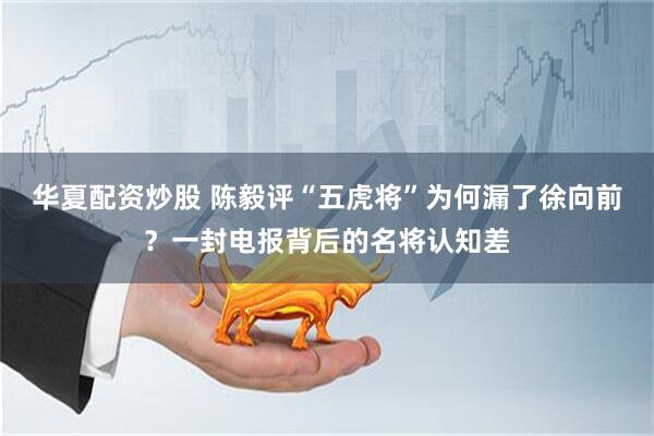 华夏配资炒股 陈毅评“五虎将”为何漏了徐向前？一封电报背后的名将认知差